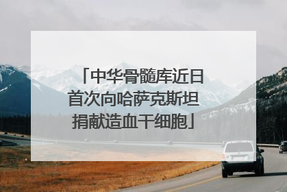 中华骨髓库近日首次向哈萨克斯坦捐献造血干细胞