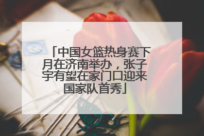 中国女篮热身赛下月在济南举办，张子宇有望在家门口迎来国家队首秀