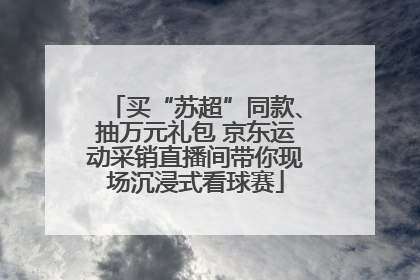 买“苏超”同款、抽万元礼包 京东运动采销直播间带你现场沉浸式看球赛