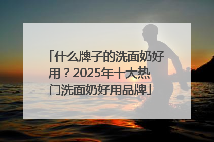 什么牌子的洗面奶好用？2025年十大热门洗面奶好用品牌