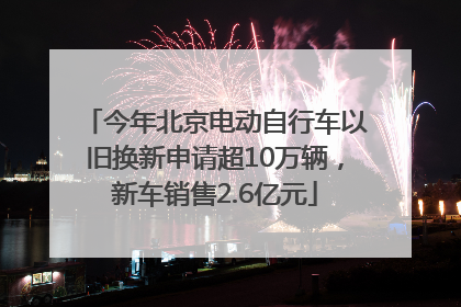 今年北京电动自行车以旧换新申请超10万辆，新车销售2.6亿元