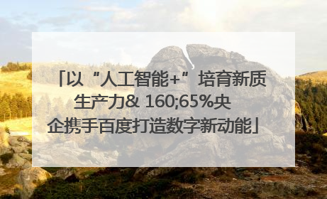 以“人工智能+”培育新质生产力& 160;65%央企携手百度打造数字新动能