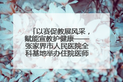 以赛促教展风采，赋能宣教护健康——张家界市人民医院全科基地举办住院医师健康宣教比赛
