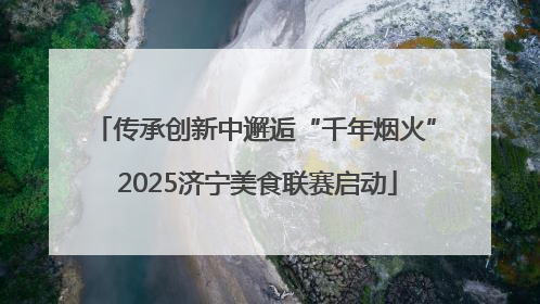 传承创新中邂逅“千年烟火” 2025济宁美食联赛启动