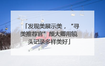 发现美展示美，“寻美推荐官”颜大卿用镜头记录多样美好