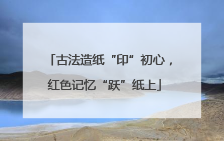 古法造纸“印”初心，红色记忆“跃”纸上