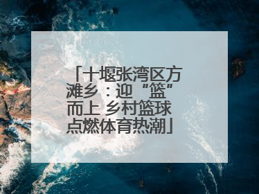 十堰张湾区方滩乡：迎“篮”而上 乡村篮球点燃体育热潮