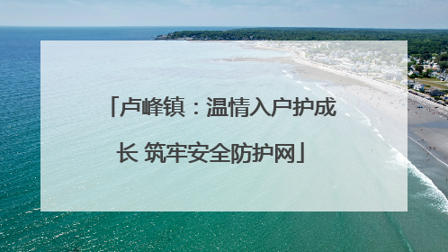 卢峰镇：温情入户护成长 筑牢安全防护网