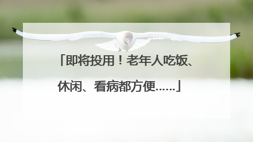 即将投用！老年人吃饭、休闲、看病都方便……