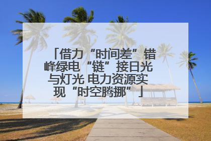 借力“时间差”错峰绿电“链”接日光与灯光 电力资源实现“时空腾挪”