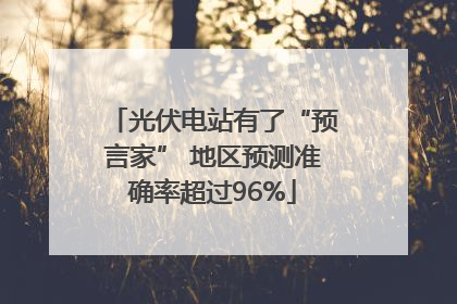 光伏电站有了“预言家” 地区预测准确率超过96%
