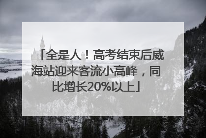 全是人！高考结束后威海站迎来客流小高峰，同比增长20%以上