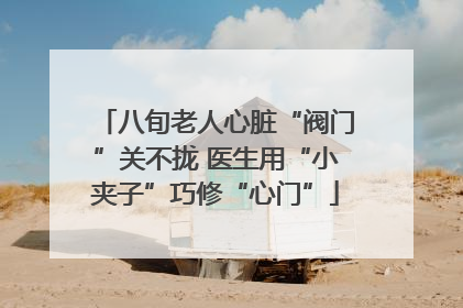 八旬老人心脏“阀门”关不拢 医生用“小夹子”巧修“心门”