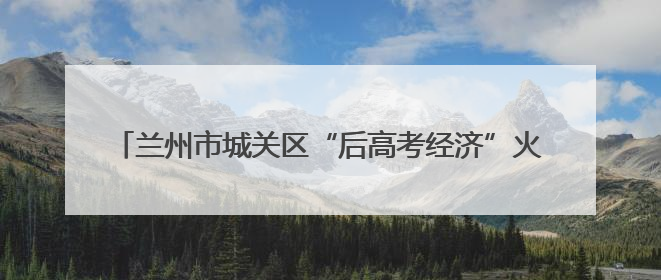 兰州市城关区“后高考经济”火热升温 青春消费释放新活力