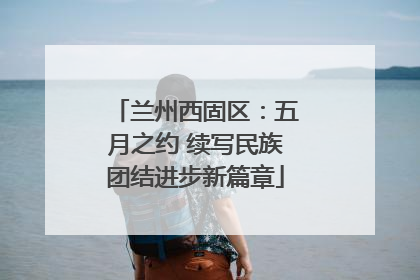 兰州西固区：五月之约 续写民族团结进步新篇章