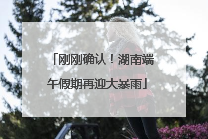 刚刚确认！湖南端午假期再迎大暴雨