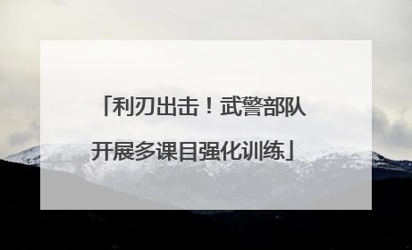 利刃出击！武警部队开展多课目强化训练