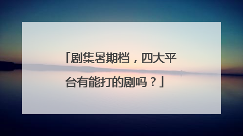 剧集暑期档，四大平台有能打的剧吗？