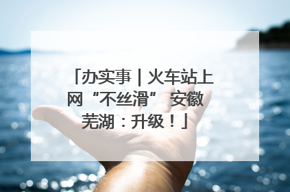 办实事｜火车站上网“不丝滑” 安徽芜湖：升级！