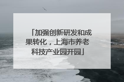 加强创新研发和成果转化，上海市养老科技产业园开园