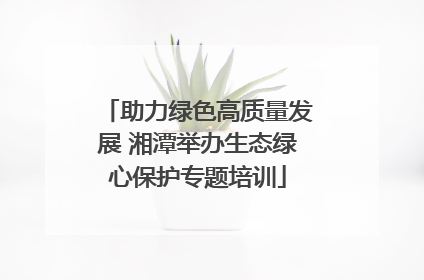 助力绿色高质量发展 湘潭举办生态绿心保护专题培训