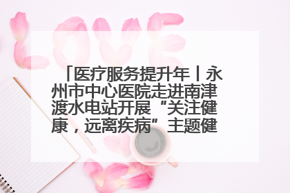 医疗服务提升年丨永州市中心医院走进南津渡水电站开展“关注健康，远离疾病”主题健康促进活动