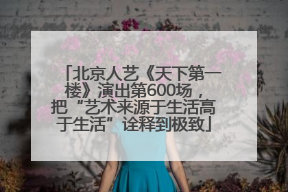 北京人艺《天下第一楼》演出第600场，把“艺术来源于生活高于生活”诠释到极致