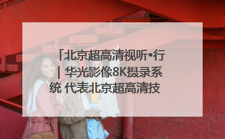 北京超高清视听•行｜华光影像8K摄录系统 代表北京超高清技术站上国家舞台