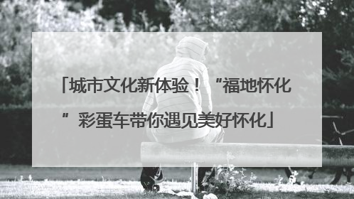 城市文化新体验！“福地怀化”彩蛋车带你遇见美好怀化