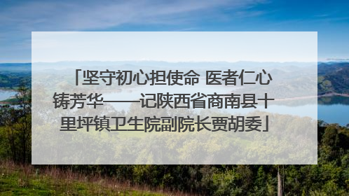 坚守初心担使命 医者仁心铸芳华——记陕西省商南县十里坪镇卫生院副院长贾胡委
