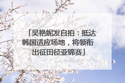 吴艳妮发自拍：抵达韩国适应场地，将领衔出征田径亚锦赛