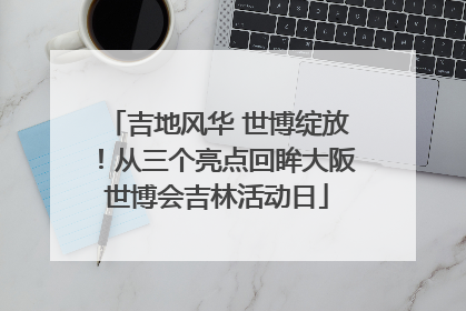 吉地风华 世博绽放！从三个亮点回眸大阪世博会吉林活动日