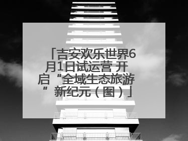 吉安欢乐世界6月1日试运营 开启“全域生态旅游”新纪元（图）