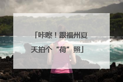 咔嚓！跟福州夏天拍个“荷”照