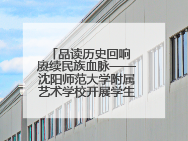品读历史回响 赓续民族血脉——沈阳师范大学附属艺术学校开展学生主题教育活动
