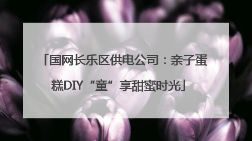 国网长乐区供电公司：亲子蛋糕DIY“童”享甜蜜时光