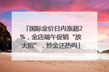 国际金价日内涨超2%，金店端午促销“放大招”，炒金还热吗