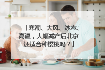 寒潮、大风、冰雹、高温，大幅减产后北京还适合种樱桃吗？