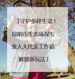 守护多样生灵！昆明市生态环保专业人大代表工作站解锁新玩法