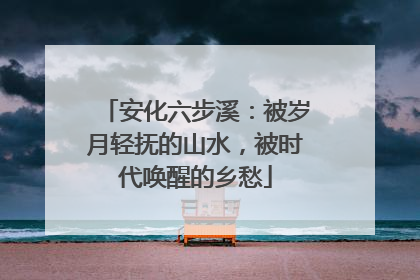 安化六步溪：被岁月轻抚的山水，被时代唤醒的乡愁