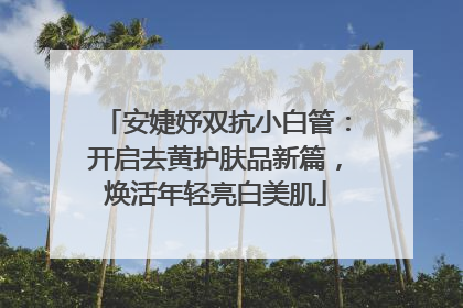 安婕妤双抗小白管：开启去黄护肤品新篇，焕活年轻亮白美肌