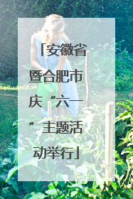 安徽省暨合肥市庆“六一”主题活动举行