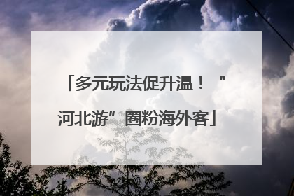 多元玩法促升温！“河北游”圈粉海外客