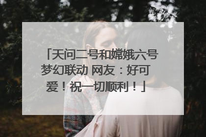 天问二号和嫦娥六号梦幻联动 网友：好可爱！祝一切顺利！