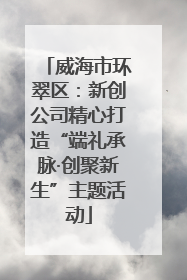 威海市环翠区：新创公司精心打造“端礼承脉·创聚新生”主题活动