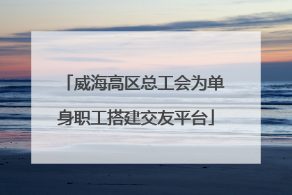威海高区总工会为单身职工搭建交友平台