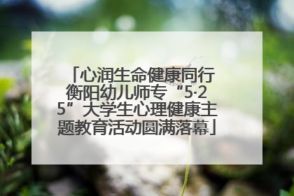 心润生命健康同行 衡阳幼儿师专“5·25”大学生心理健康主题教育活动圆满落幕