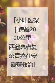小叶医探|跨越2000公里 西藏患者复杂胃癌在安徽获救治