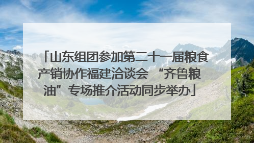 山东组团参加第二十一届粮食产销协作福建洽谈会 “齐鲁粮油”专场推介活动同步举办