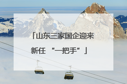 山东三家国企迎来新任 “一把手”